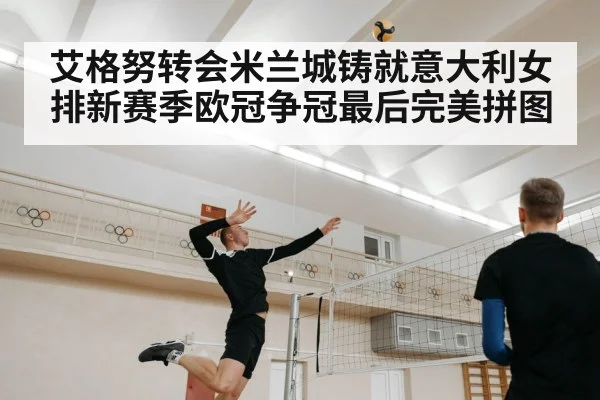 艾格努转会米兰城铸就意大利女排新赛季欧冠争冠最后完美拼图