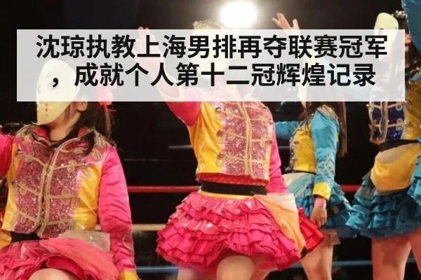 沈琼执教上海男排再夺联赛冠军，成就个人第十二冠辉煌记录